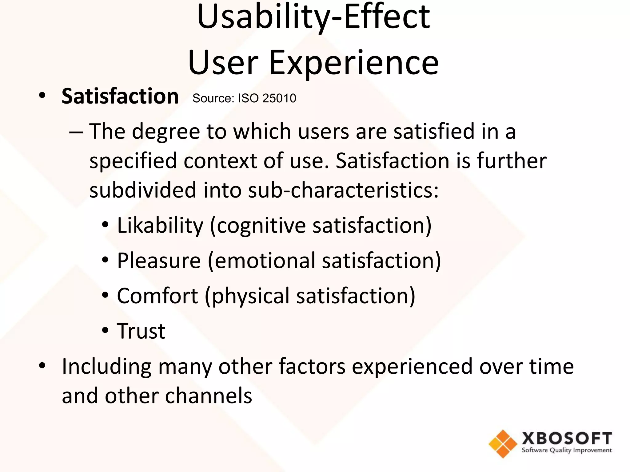 Usability-Effect
              User Experience
• Satisfaction Source: ISO 25010
   – The degree to which users are satisfied in a
     specified context of use. Satisfaction is further
     subdivided into sub-characteristics:
      • Likability (cognitive satisfaction)
      • Pleasure (emotional satisfaction)
      • Comfort (physical satisfaction)
      • Trust
• Including many other factors experienced over time
  and other channels
 