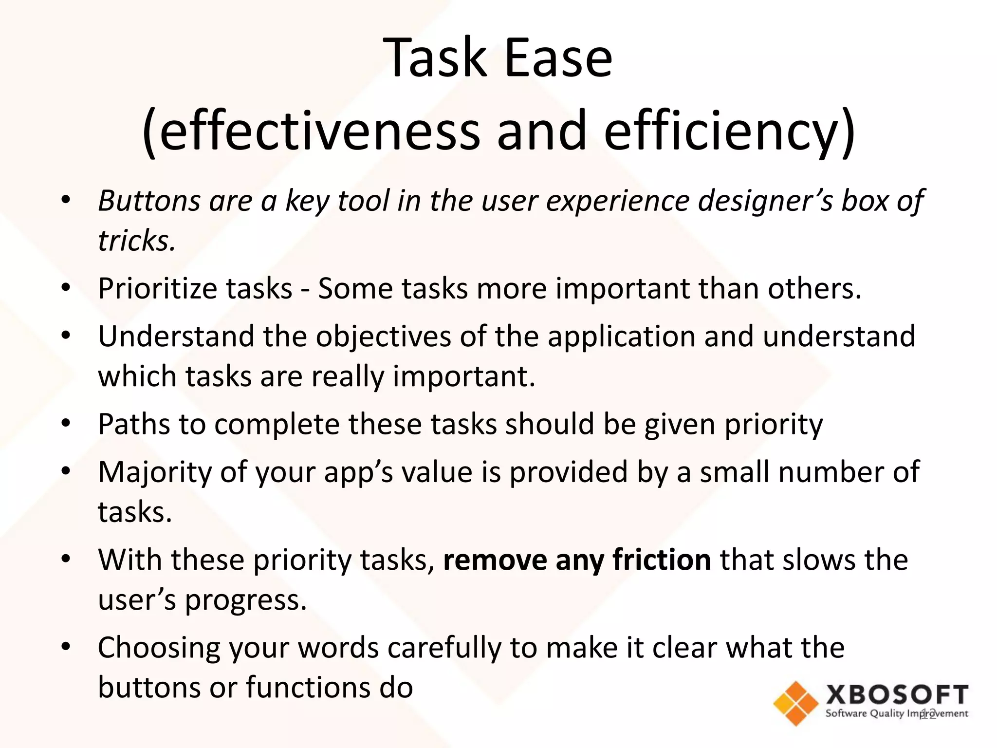 Task Ease
      (effectiveness and efficiency)
• Buttons are a key tool in the user experience designer’s box of
  tricks.
• Prioritize tasks - Some tasks more important than others.
• Understand the objectives of the application and understand
  which tasks are really important.
• Paths to complete these tasks should be given priority
• Majority of your app’s value is provided by a small number of
  tasks.
• With these priority tasks, remove any friction that slows the
  user’s progress.
• Choosing your words carefully to make it clear what the
  buttons or functions do
                                                                12
 