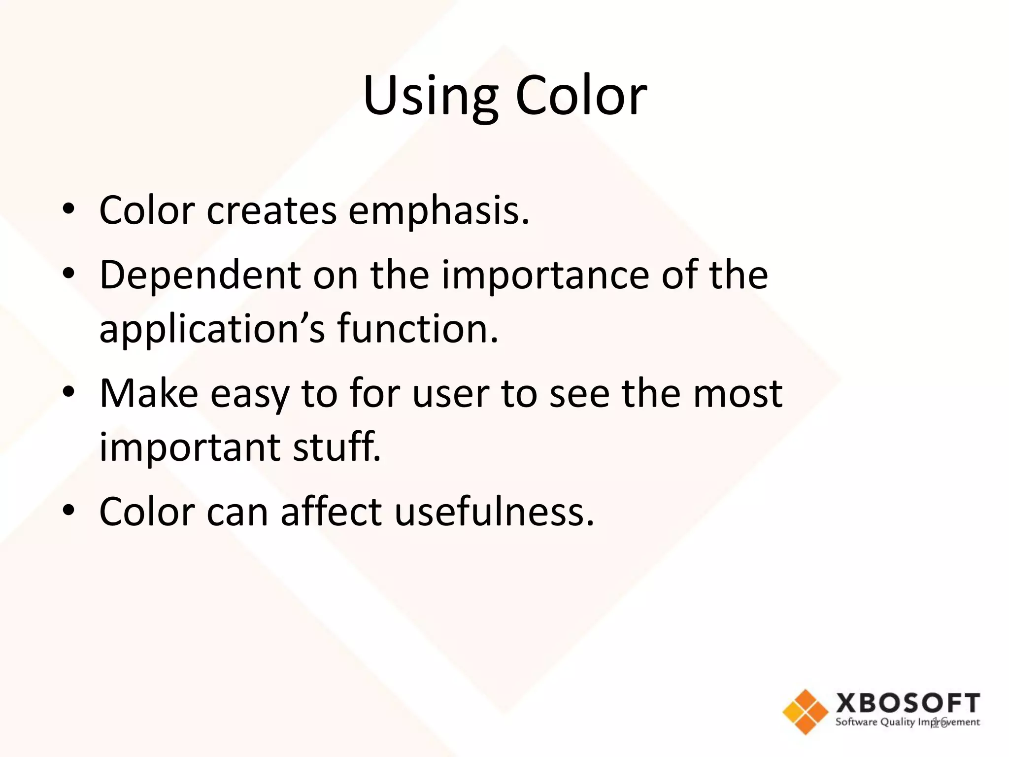 Using Color
• Color creates emphasis.
• Dependent on the importance of the
  application’s function.
• Make easy to for user to see the most
  important stuff.
• Color can affect usefulness.



                                          16
 