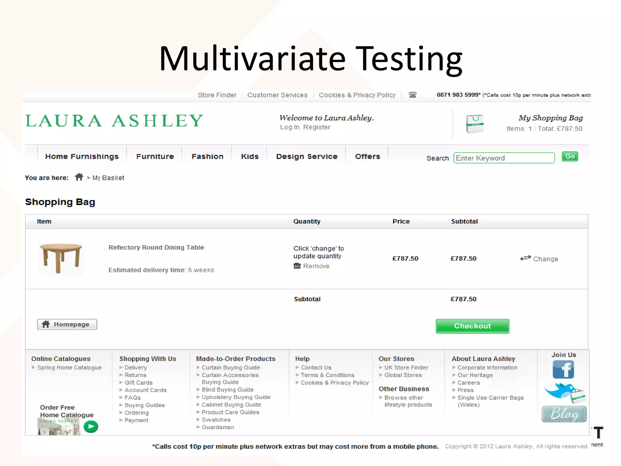 Multivariate Testing
• Small changes can make a big difference.
• Laura Ashley arrived at this design following
  multi-variate testing of 5 different options
• Differences in the testing included:
   – Link colors and locations
      • The "Go to checkout" button was dark
        gray instead of green
• Achieved 11% increase in checkouts

                                                  21
 