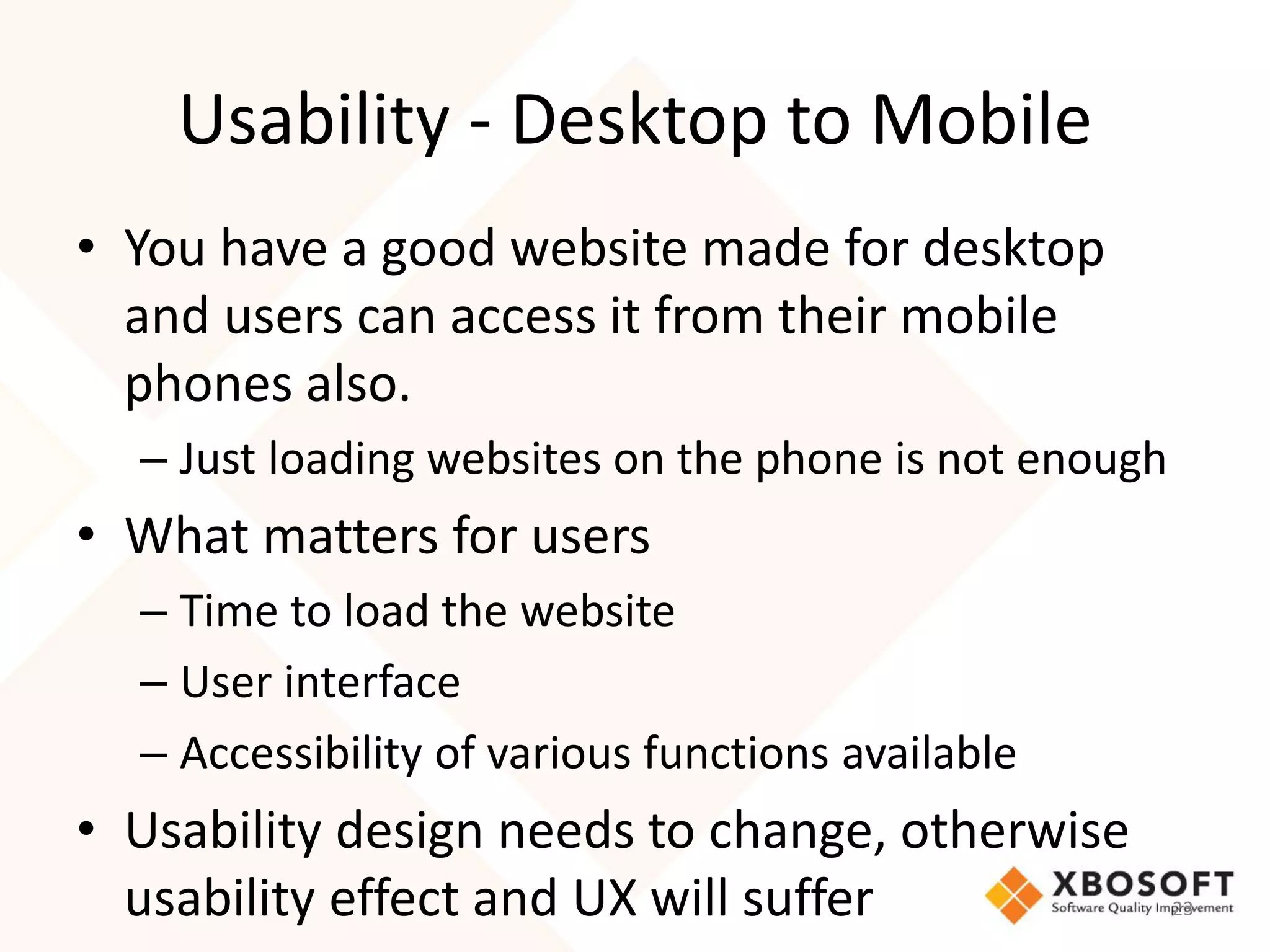 Usability - Desktop to Mobile
• You have a good website made for desktop
  and users can access it from their mobile
  phones also.
  – Just loading websites on the phone is not enough
• What matters for users
  – Time to load the website
  – User interface
  – Accessibility of various functions available
• Usability design needs to change, otherwise
  usability effect and UX will suffer                  23
 