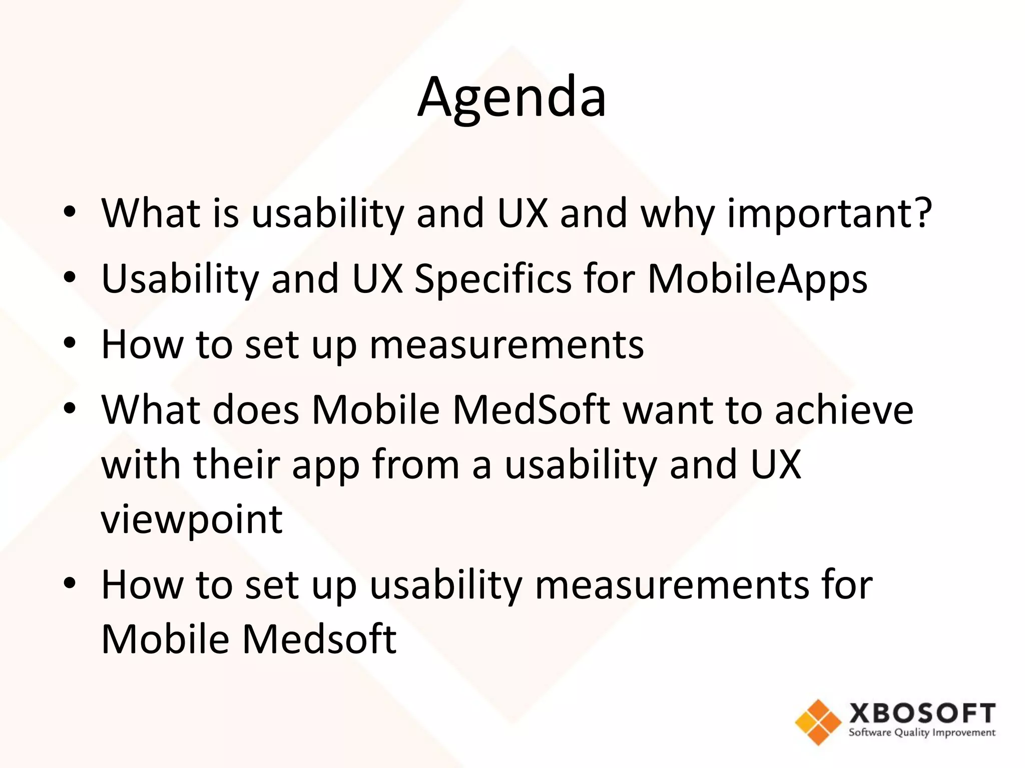 Agenda
• What is usability and UX and why important?
• Usability and UX Specifics for MobileApps
• How to set up measurements
• What does Mobile MedSoft want to achieve
  with their app from a usability and UX
  viewpoint
• How to set up usability measurements for
  Mobile Medsoft
 