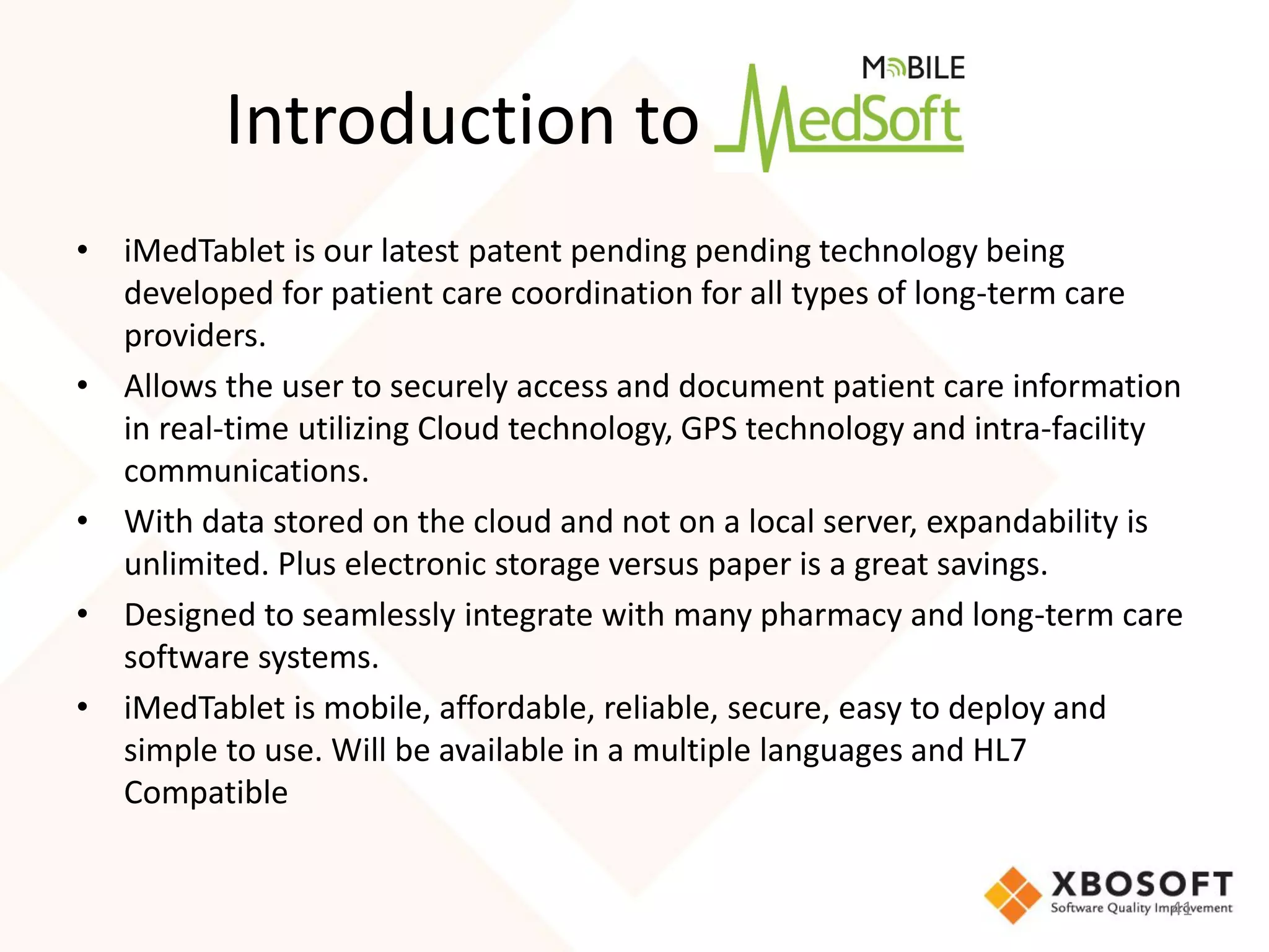 Introduction to
• iMedTablet is our latest patent pending pending technology being
  developed for patient care coordination for all types of long-term care
  providers.
• Allows the user to securely access and document patient care information
  in real-time utilizing Cloud technology, GPS technology and intra-facility
  communications.
• With data stored on the cloud and not on a local server, expandability is
  unlimited. Plus electronic storage versus paper is a great savings.
• Designed to seamlessly integrate with many pharmacy and long-term care
  software systems.
• iMedTablet is mobile, affordable, reliable, secure, easy to deploy and
  simple to use. Will be available in a multiple languages and HL7
  Compatible


                                                                           41
 