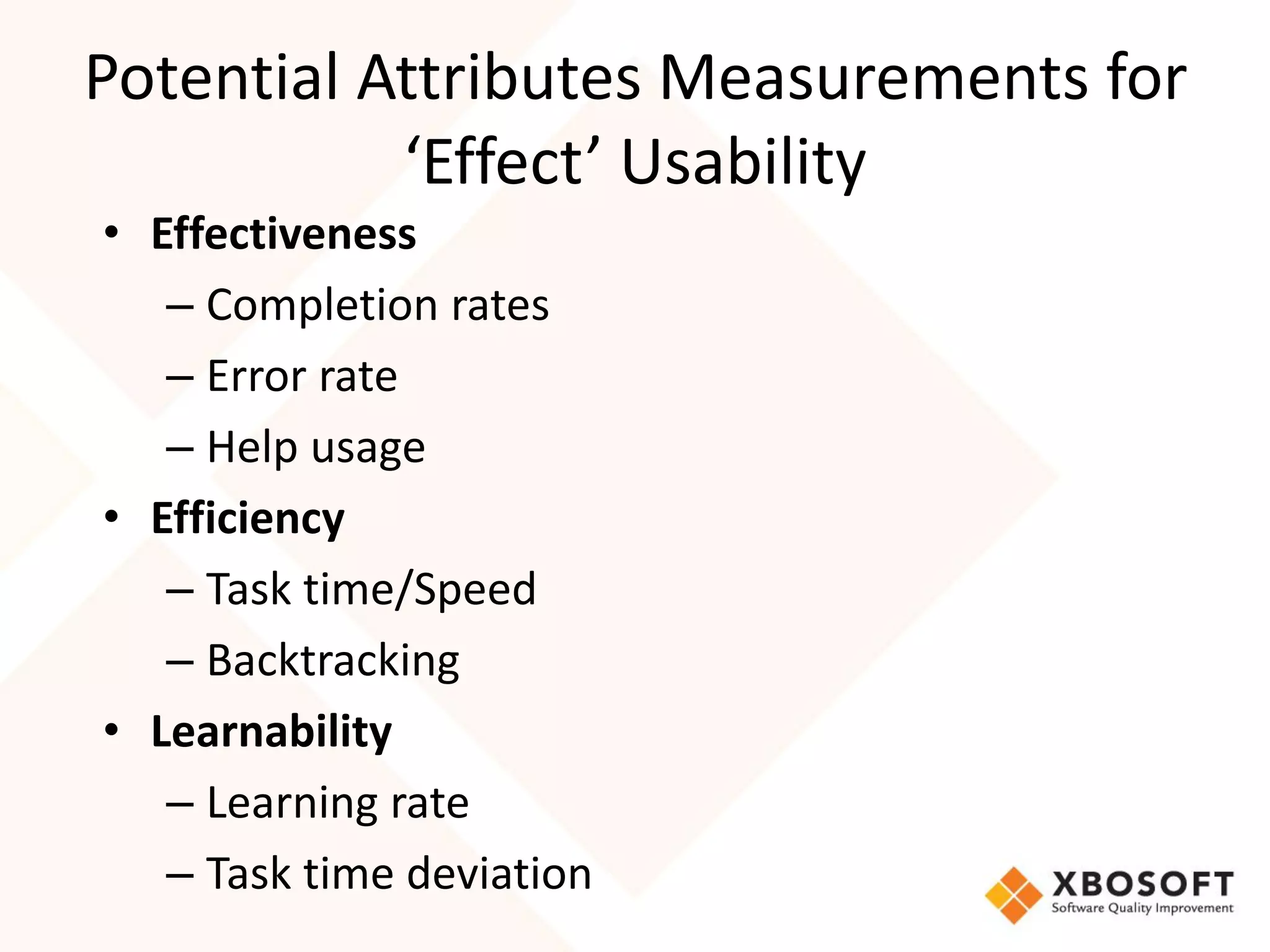 Potential Attributes Measurements for
           ‘Effect’ Usability
• Effectiveness
   – Completion rates
   – Error rate
   – Help usage
• Efficiency
   – Task time/Speed
   – Backtracking
• Learnability
   – Learning rate
   – Task time deviation
 