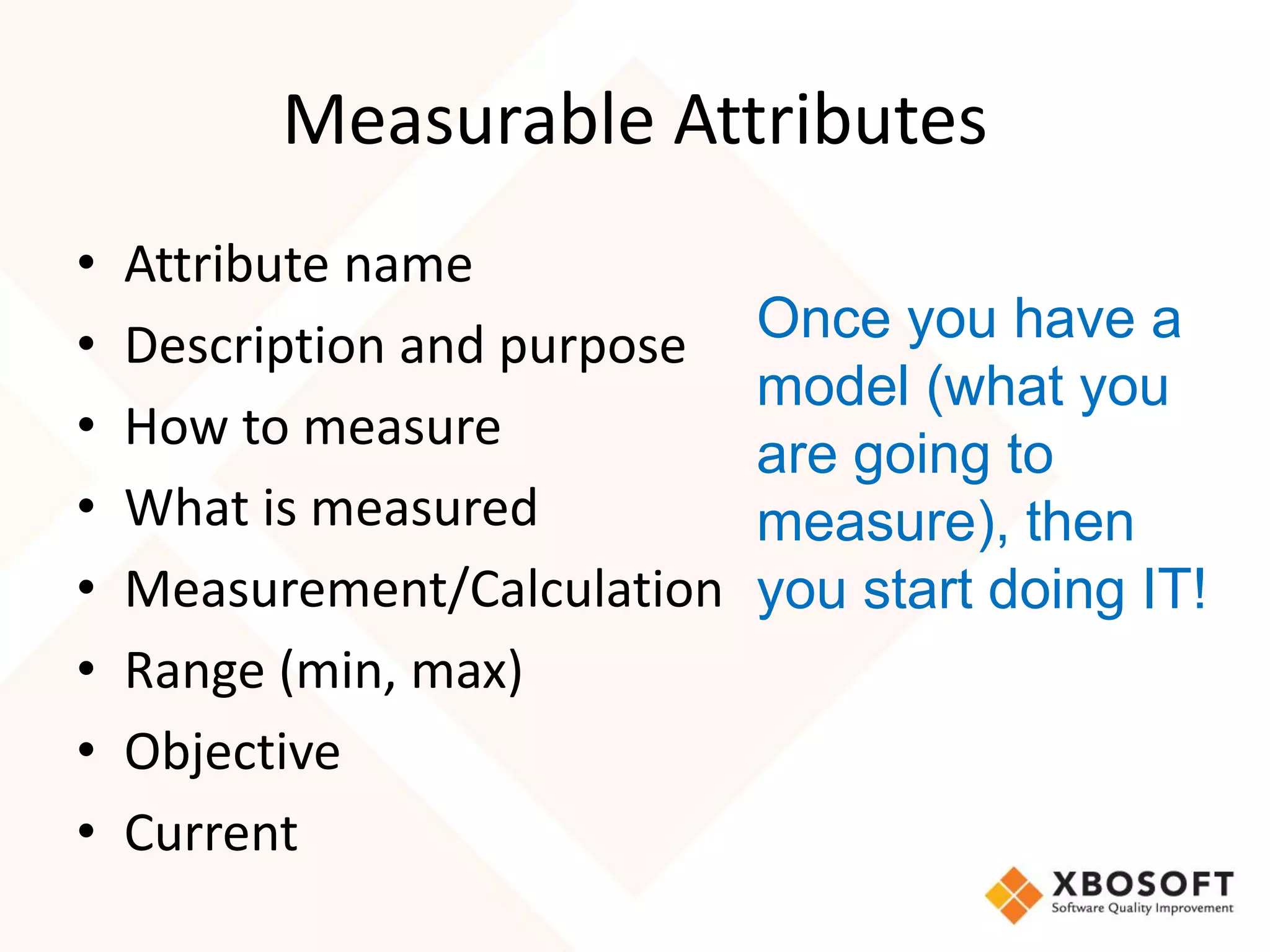 Measurable Attributes
•   Attribute name
•   Description and purpose   Once you have a
                              model (what you
•   How to measure
                              are going to
•   What is measured          measure), then
•   Measurement/Calculation   you start doing IT!
•   Range (min, max)
•   Objective
•   Current
 
