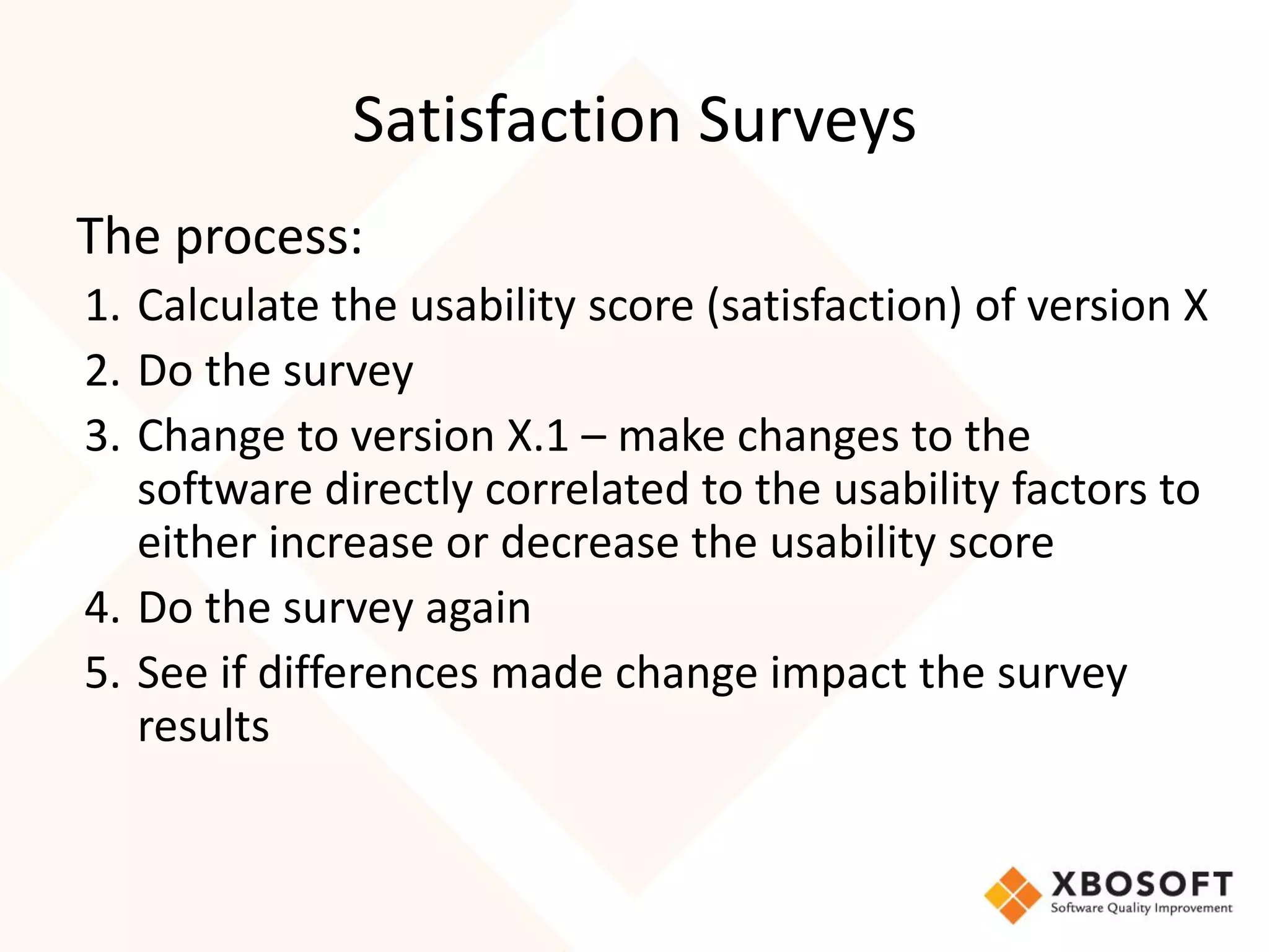 Satisfaction Surveys
The process:
1. Calculate the usability score (satisfaction) of version X
2. Do the survey
3. Change to version X.1 – make changes to the
   software directly correlated to the usability factors to
   either increase or decrease the usability score
4. Do the survey again
5. See if differences made change impact the survey
   results
 