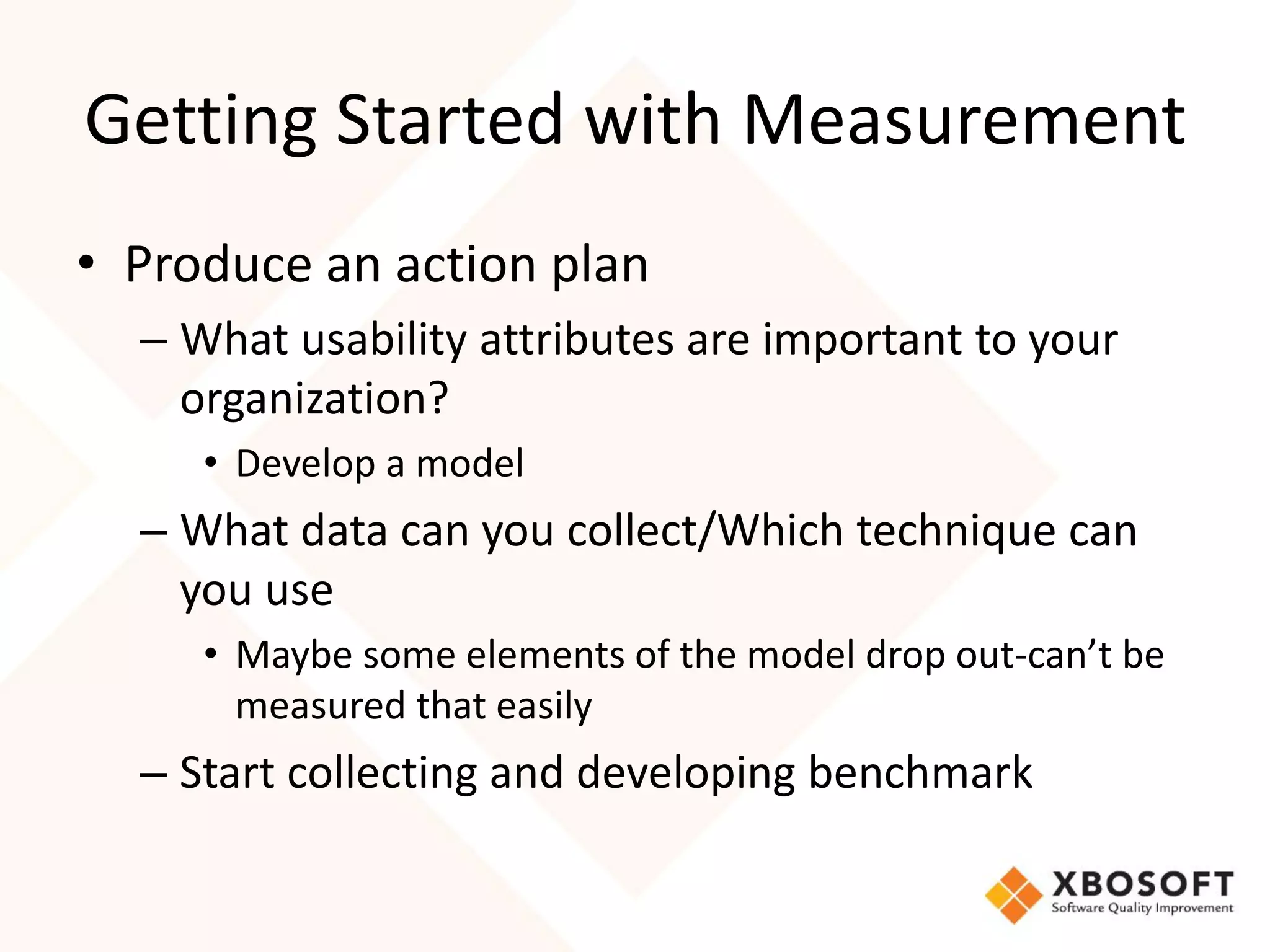 Getting Started with Measurement
• Produce an action plan
  – What usability attributes are important to your
    organization?
     • Develop a model
  – What data can you collect/Which technique can
    you use
     • Maybe some elements of the model drop out-can’t be
       measured that easily
  – Start collecting and developing benchmark
 