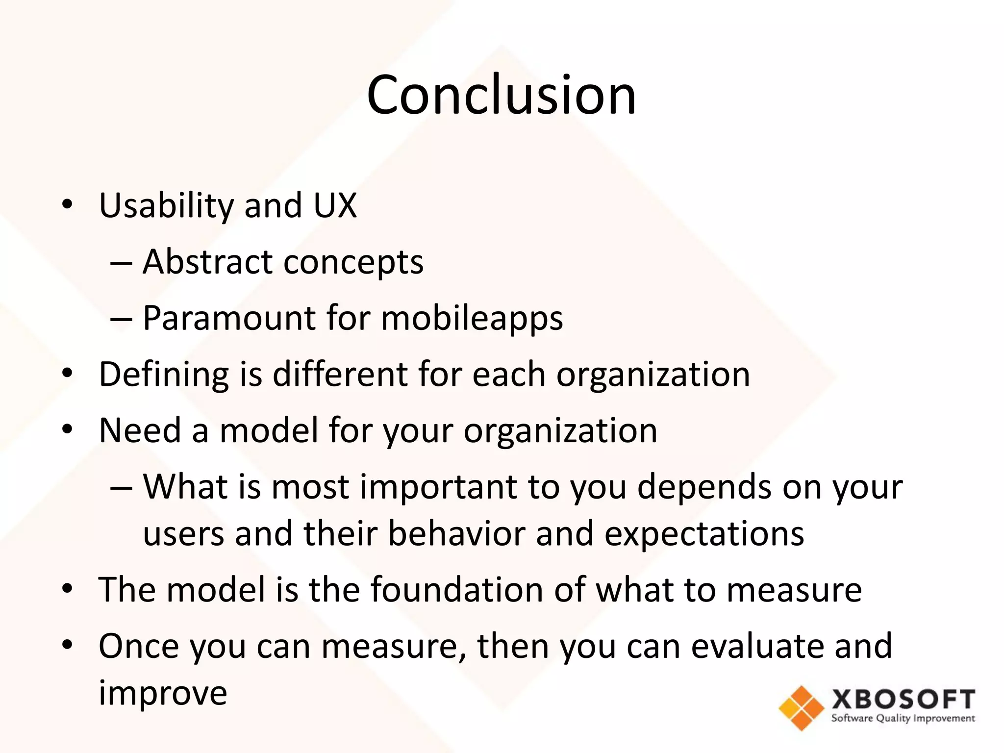 Conclusion
• Usability and UX
   – Abstract concepts
   – Paramount for mobileapps
• Defining is different for each organization
• Need a model for your organization
   – What is most important to you depends on your
     users and their behavior and expectations
• The model is the foundation of what to measure
• Once you can measure, then you can evaluate and
  improve
 