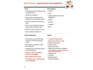 Sarah Aaron - Aspirational Cosmopolitan
22
Story:
‣ Avid fashionista who keeps up with
the latest trends
‣ Reads the S website
‣ Buys, shoes, accessories and
starting to buy casual wear online
‣ Loves live theatre but doesn’t go
often
‣ She is also a foodie and loves to
keep up with the latest in NYC
‣ When she cans she likes to cook
‣ Got promoted to Gallery Dir.
Demographic:
‣ Female
‣ 38 yr
‣ Gallery assistant director at
Gaggosian
‣ 58k YR
‣ No Kids
‣ Engaged
‣ Busy
Goals (objectives):
‣ She wants to go out more often,
because of work and because
social
‣ She needs to expand her night
time wardrobe
‣ Seeking more complicated outfits
and combinations
‣ Needs to look like a million
bucks on her budget
‣ She wants to be the boss
‣ To look the part - sophisticated
and trustworthy
Needs:
‣ To see the latest looks
‣ Needs to be able to curate
‣ Search by keywords
‣ Search by role
‣ Search by location
‣ Needs to be entrained / engaged
‣ To be able to purchase with one
click and have deals
‣ Related items
‣ Favorites
‣ Budget planner
‣ Pintrest integration
 