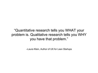 –Laura Klein, Author of UX for Lean Startups
“Quantitative research tells you WHAT your
problem is. Qualitative research tells you WHY
you have that problem.”
 