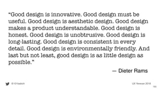 “Good design is innovative. Good design must be
useful. Good design is aesthetic design. Good design
makes a product understandable. Good design is
honest. Good design is unobtrusive. Good design is
long-lasting. Good design is consistent in every
detail. Good design is environmentally friendly. And
last but not least, good design is as little design as
possible.”
― Dieter Rams
@101babich UX Yerevan 2018
180
 