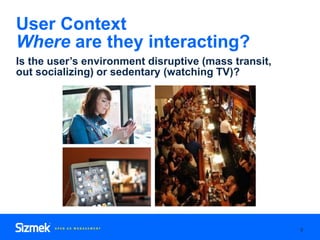 9
User Context
Where are they interacting?
Is the user’s environment disruptive (mass transit,
out socializing) or sedenta...