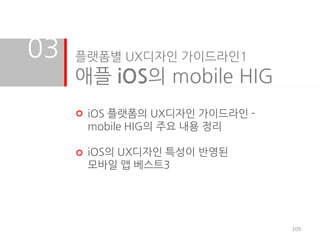 03   플랫폼별 UX디자인 가이드라인1
     애플 iOS의 mobile HIG
      iOS 플랫폼의 UX디자인 가이드라인 -
      mobile HIG의 주요 내용 정리

      iOS의 UX디자인 특성이 반영된
      모바일 앱 베스트3




                               109
 