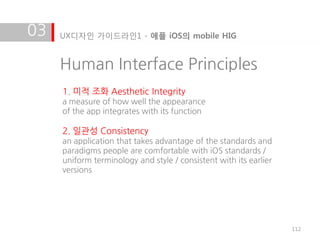 03   UX디자인 가이드라인1 - 애플 iOS의 mobile HIG


     Human Interface Principles
     1. 미적 조화 Aesthetic Integrity
     a measure of how well the appearance
     of the app integrates with its function

     2. 일관성 Consistency
     an application that takes advantage of the standards and
     paradigms people are comfortable with iOS standards /
     uniform terminology and style / consistent with its earlier
     versions




                                                                   112
 