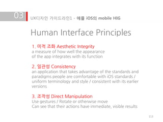 03   UX디자인 가이드라인1 - 애플 iOS의 mobile HIG


     Human Interface Principles
     1. 미적 조화 Aesthetic Integrity
     a measure of how well the appearance
     of the app integrates with its function

     2. 일관성 Consistency
     an application that takes advantage of the standards and
     paradigms people are comfortable with iOS standards /
     uniform terminology and style / consistent with its earlier
     versions

     3. 조작성 Direct Manipulation
     Use gestures / Rotate or otherwise move
     Can see that their actions have immediate, visible results

                                                                   113
 