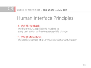 03   UX디자인 가이드라인1 - 애플 iOS의 mobile HIG


     Human Interface Principles
     4. 반응성 Feedback
     The built-in iOS applications respond to
     every user action with some perceptible change

     5. 은유성 Metaphors
     The classic example of a software metaphor is the folder




                                                                116
 