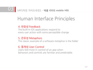 03   UX디자인 가이드라인1 - 애플 iOS의 mobile HIG


     Human Interface Principles
     4. 반응성 Feedback
     The built-in iOS applications respond to
     every user action with some perceptible change

     5. 은유성 Metaphors
     The classic example of a software metaphor is the folder

     6. 통제성 User Control
     Users feel more in control of an app when
     behaviors and controls are familiar and predictable.




                                                                117
 