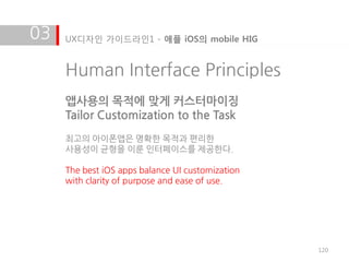 03   UX디자인 가이드라인1 - 애플 iOS의 mobile HIG


     Human Interface Principles
     앱사용의 목적에 맞게 커스터마이징
     Tailor Customization to the Task
     최고의 아이폰앱은 명확한 목적과 편리한
     사용성이 균형을 이룬 인터페이스를 제공한다.

     The best iOS apps balance UI customization
     with clarity of purpose and ease of use.




                                                  120
 