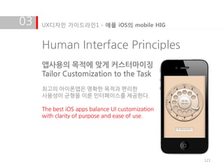 03   UX디자인 가이드라인1 - 애플 iOS의 mobile HIG


     Human Interface Principles
     앱사용의 목적에 맞게 커스터마이징
     Tailor Customization to the Task
     최고의 아이폰앱은 명확한 목적과 편리한
     사용성이 균형을 이룬 인터페이스를 제공한다.

     The best iOS apps balance UI customization
     with clarity of purpose and ease of use.




                                                  121
 