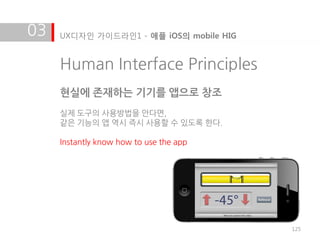 03   UX디자인 가이드라인1 - 애플 iOS의 mobile HIG


     Human Interface Principles
     현실에 존재하는 기기를 앱으로 창조
     실제 도구의 사용방법을 안다면,
     같은 기능의 앱 역시 즉시 사용할 수 있도록 한다.

     Instantly know how to use the app




                                         125
 