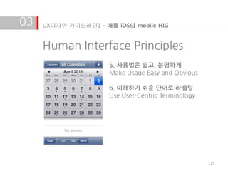 03   UX디자인 가이드라인1 - 애플 iOS의 mobile HIG


     Human Interface Principles
                      5. 사용법은 쉽고, 분명하게
                      Make Usage Easy and Obvious

                      6. 이해하기 쉬운 단어로 라벨링
                      Use User-Centric Terminology




                                                     135
 