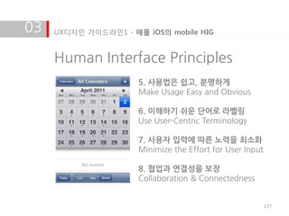 03   UX디자인 가이드라인1 - 애플 iOS의 mobile HIG


     Human Interface Principles
                      5. 사용법은 쉽고, 분명하게
                      Make Usage Easy and Obvious

                      6. 이해하기 쉬운 단어로 라벨링
                      Use User-Centric Terminology

                      7. 사용자 입력에 따른 노력을 최소화
                      Minimize the Effort for User Input

                      8. 협업과 연결성을 보장
                      Collaboration & Connectedness


                                                           137
 