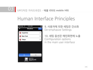 03   UX디자인 가이드라인1 - 애플 iOS의 mobile HIG


     Human Interface Principles
                      9. 사용자에 의한 세팅은 간소화
                      De-emphasize Settings

                      10. 세팅 옵션은 메인화면에 노출
                      Configuration options
                      in the main user interface




                                                   141
 