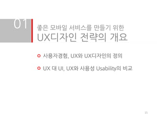 01   좋은 모바일 서비스를 만들기 위한
     UX디자인 전략의 개요
      사용자경험, UX와 UX디자인의 정의

      UX 대 UI, UX와 사용성 Usability의 비교




                                       15
 