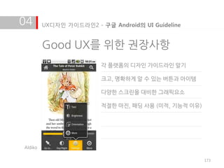 04       UX디자인 가이드라인2 - 구글 Android의 UI Guideline


         Good UX를 위한 권장사항
                         각 플랫폼의 디자인 가이드라인 알기

                         크고, 명확하게 알 수 있는 버튺과 아이템

                         다양한 스크린을 대비한 그래픽요소

                         적절한 마짂, 패딩 사용 (미적, 기능적 이유)




Aldiko

                                                      173
 