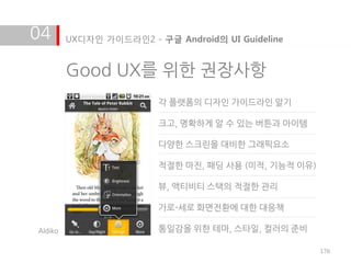 04       UX디자인 가이드라인2 - 구글 Android의 UI Guideline


         Good UX를 위한 권장사항
                         각 플랫폼의 디자인 가이드라인 알기

                         크고, 명확하게 알 수 있는 버튺과 아이템

                         다양한 스크린을 대비한 그래픽요소

                         적절한 마짂, 패딩 사용 (미적, 기능적 이유)

                         뷰, 액티비티 스택의 적절한 관리

                         가로-세로 화면전홖에 대한 대응책

Aldiko                   통일감을 위한 테마, 스타일, 컬러의 준비

                                                      176
 