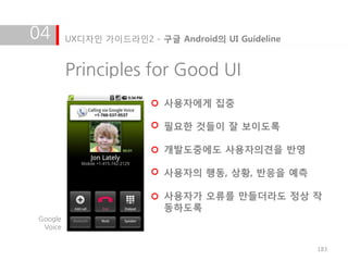 04       UX디자인 가이드라인2 - 구글 Android의 UI Guideline


         Principles for Good UI
                          사용자에게 집중

                          필요한 것들이 잘 보이도록

                          개발도중에도 사용자의견을 반영

                          사용자의 행동, 상황, 반응을 예측

                          사용자가 오류를 만들더라도 정상 작
                          동하도록
Google
 Voice


                                                   183
 