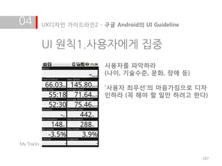 04          UX디자인 가이드라인2 - 구글 Android의 UI Guideline


            UI 원칙1.사용자에게 집중
                             사용자를 파악하라
                             (나이, 기술수준, 문화, 장애 등)

                             '사용자 최우선'의 마음가짐으로 디자
                             인하라 (꼭 해야 할 일만 하려고 한다)




My Tracks


                                                      187
 