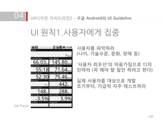04          UX디자인 가이드라인2 - 구글 Android의 UI Guideline


            UI 원칙1.사용자에게 집중
                             사용자를 파악하라
                             (나이, 기술수준, 문화, 장애 등)

                             '사용자 최우선'의 마음가짐으로 디자
                             인하라 (꼭 해야 할 일만 하려고 한다)

                             실제 사용자를 대상으로 개발
                             초기부터, 가급적 자주 테스트하라



My Tracks


                                                      188
 