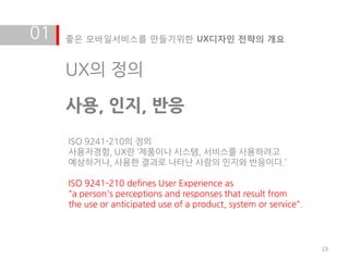 01   좋은 모바일서비스를 만들기위한 UX디자인 전략의 개요


     UX의 정의

     사용, 인지, 반응
     ISO 9241-210의 정의
     사용자경험, UX란 ‘제품이나 시스템, 서비스를 사용하려고
     예상하거나, 사용한 결과로 나타난 사람의 인지와 반응이다.’

     ISO 9241-210 defines User Experience as
     "a person's perceptions and responses that result from
     the use or anticipated use of a product, system or service".




                                                                    19
 