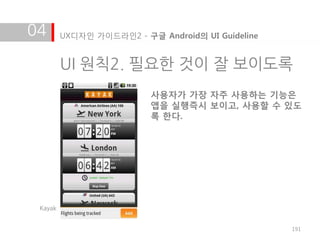 04       UX디자인 가이드라인2 - 구글 Android의 UI Guideline


         UI 원칙2. 필요한 것이 잘 보이도록
                          사용자가 가장 자주 사용하는 기능은
                          앱을 실행즉시 보이고, 사용할 수 있도
                          록 한다.




 Kayak


                                                   191
 