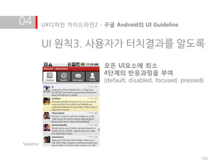 04        UX디자인 가이드라인2 - 구글 Android의 UI Guideline


          UI 원칙3. 사용자가 터치결과를 알도록

                           모든 UI요소에 최소
                           4단계의 반응과정을 부여
                           (default, disabled, focused, pressed)




Seesmic


                                                               195
 