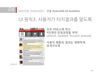 04        UX디자인 가이드라인2 - 구글 Android의 UI Guideline


          UI 원칙3. 사용자가 터치결과를 알도록

                           모든 UI요소에 최소
                           4단계의 반응과정을 부여
                           (default, disabled, focused, pressed)

                           사용자 행동의 결과는 명확하게
                           보여지도록




Seesmic


                                                               196
 