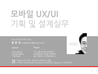 모바일 UX/UI
기획 및 설계실무
위너스랩 UX디자인 팀장
동 준 상 (naebon1@gmail.com)
Lecture             Project

에코노베이션              두산그룹 모바일 프로젝트
삼성멀티캠퍼스             삼성중공업 모바일 프로젝트
T 아카데미              중소기업청, 교직원공제회 +

저술 : 모바일 UX디자인, 모바일 프로토타입 개발
번역 : HTML5 Multimedia Development(에이콘), jQuery UI 1.8(에이콘)



                                                             2
 