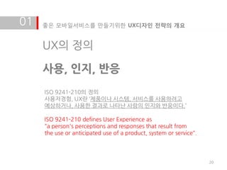 01   좋은 모바일서비스를 만들기위한 UX디자인 전략의 개요


     UX의 정의

     사용, 인지, 반응
     ISO 9241-210의 정의
     사용자경험, UX란 ‘제품이나 시스템, 서비스를 사용하려고
     예상하거나, 사용한 결과로 나타난 사람의 인지와 반응이다.’

     ISO 9241-210 defines User Experience as
     "a person's perceptions and responses that result from
     the use or anticipated use of a product, system or service".




                                                                    20
 