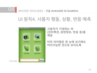 04         UX디자인 가이드라인2 - 구글 Android의 UI Guideline


           UI 원칙4. 사용자 행동, 상황, 반응 예측

                             사용자가 기대하는 바
                             (인터랙션, 관련정보, 반응 등)를
                             제공

                             터치 아이템은 한 눈에 보기에도
                             터치가능한 것으로 보이도록




Evernote



                                                     201
 