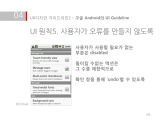 04         UX디자인 가이드라인2 - 구글 Android의 UI Guideline


           UI 원칙5. 사용자가 오류를 만들지 않도록

                            사용자가 사용할 필요가 없는
                            부분은 disabled

                            돌이킬 수없는 액션은
                            그 수를 제한적으로

                            확인 창을 통해 'undo'할 수 있도록




K9 Email


                                                     206
 