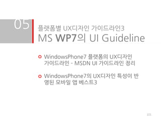 05   플랫폼별 UX디자인 가이드라인3
     MS WP7의 UI Guideline
      WindowsPhone7 플랫폼의 UX디자인
      가이드라인 – MSDN UI 가이드라인 정리

      WindowsPhone7의 UX디자인 특성이 반
      영된 모바일 앱 베스트3




                                   221
 