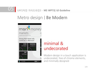 05   UX디자인 가이드라인3 - MS WP7의 UI Guideline


     Metro design | Be Modern




                      minimal &
                      undecorated
                      Modern design in a touch application is
                      undecorated, free of chrome elements,
                      and minimally designed

                                                           229
 
