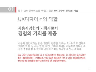 01   좋은 모바일서비스를 만들기위한 UX디자인 전략의 개요


     UX디자이너의 역할
     사용자경험의 기획자로서
     경험의 기회를 제공
     사용자 경험이라는 것은 인갂의 감정을 이루는 요소이므로 실제로
     ‘디자인되어’ 질 수는 없다. 대신 UX디자이너는 사용자로 하여금 특
     정한 경험을 할 수 있도록 경험의 기회는 제공할 수 있는 것이다.

     As user experience is a subjective feeling, it cannot actually
     be "designed". Instead, you can design for a user experience,
     trying to enable certain kind of experiences.


                                                                      32
 