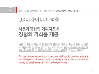 01   좋은 모바일서비스를 만들기위한 UX디자인 전략의 개요


     UX디자이너의 역할
     사용자경험의 기획자로서
     경험의 기회를 제공
     사용자 경험이라는 것은 인갂의 감정을 이루는 요소이므로 실제로
     ‘디자인되어’ 질 수는 없다. 대신 UX디자이너는 사용자로 하여금 특
     정한 경험을 할 수 있도록 경험의 기회는 제공할 수 있는 것이다.

     As user experience is a subjective feeling, it cannot actually
     be "designed". Instead, you can design for a user experience,
     trying to enable certain kind of experiences.


                                                                      33
 
