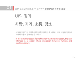 01   좋은 모바일서비스를 만들기위한 UX디자인 전략의 개요


     UI의 정의

     사람, 기기, 소통, 장소
     사람과 기기갂의 소통을 위한 산업디자인의 영역에서, UI란 사람과 기기 사
     이에서 소통이 일어나는 장소이다.

     In the industrial design field of human-machine interaction, the user
     interface is (a place) where interaction between humans and
     machines occurs.




                                                                             44
 