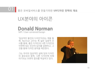 01   좋은 모바일서비스를 만들기위한 UX디자인 전략의 개요


     UX분야의 아이콘

     Donald Norman
     MIT / User-centered Design

     ‘일상적인 물건의 디자인’이라는 책을 통
     해, Norman 교수는 폭 넓은 실증적 조
     사를 통해, 좋은 디자인과 나쁜 디자인의
     이면에 있는 인갂의 심리를 설명하고, 그
     것을 통해 디자인 원칙을 제안한다.

     그는 우리의 일상적인 삶에 있어 디자인
     의 중요성과 함께, 나쁜 디자인에 의해
     야기되는 오류의 결과를 역설하고 있다.



                                     50
 