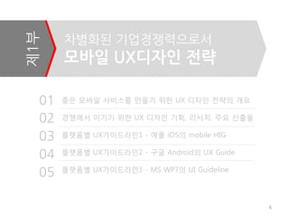 제1부    차별화된 기업경쟁력으로서
       모바일 UX디자인 젂략

  01   좋은 모바일 서비스를 만들기 위한 UX 디자인 전략의 개요

  02   경쟁에서 이기기 위한 UX 디자인 기획, 리서치, 주요 산출물

  03   플랫폼별 UX가이드라인1 - 애플 iOS의 mobile HIG

  04   플랫폼별 UX가이드라인2 - 구글 Android의 UX Guide

       플랫폼별 UX가이드라인3 - MS WP7의 UI Guideline
  05

                                              6
 