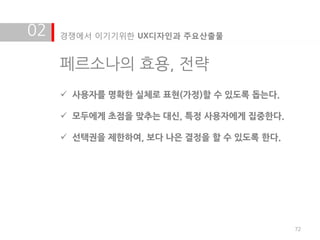 02   경쟁에서 이기기위한 UX디자인과 주요산출물


     페르소나의 효용, 전략
      사용자를 명확한 실체로 표현(가정)할 수 있도록 돕는다.

      모두에게 초점을 맞추는 대싞, 특정 사용자에게 집중한다.

      선택권을 제한하여, 보다 나은 결정을 할 수 있도록 한다.




                                          72
 