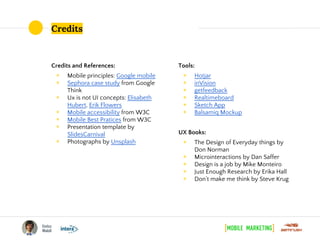 Credits
Credits and References:
◉ Mobile principles: Google mobile
◉ Sephora case study from Google
Think
◉ Ux is not UI concepts: Elisabeth
Hubert, Erik Flowers
◉ Mobile accessibility from W3C
◉ Mobile Best Pratices from W3C
◉ Presentation template by
SlidesCarnival
◉ Photographs by Unsplash
Tools:
◉ Hotjar
◉ inVision
◉ getfeedback
◉ Realtimeboard
◉ Sketch App
◉ Balsamiq Mockup
UX Books:
◉ The Design of Everyday things by
Don Norman
◉ Microinteractions by Dan Saffer
◉ Design is a job by Mike Monteiro
◉ Just Enough Research by Erika Hall
◉ Don’t make me think by Steve Krug
 